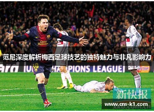 范尼深度解析梅西足球技艺的独特魅力与非凡影响力