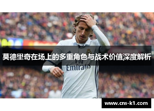 莫德里奇在场上的多重角色与战术价值深度解析