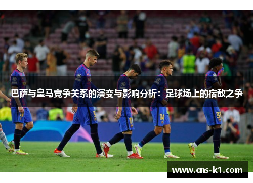 巴萨与皇马竞争关系的演变与影响分析：足球场上的宿敌之争
