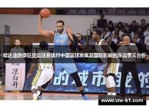 哈达迪继续征战篮球赛场对中国篮球发展及国际影响的深远意义分析