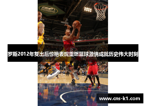 罗斯2012年复出后惊艳表现重燃篮球激情成就历史伟大时刻