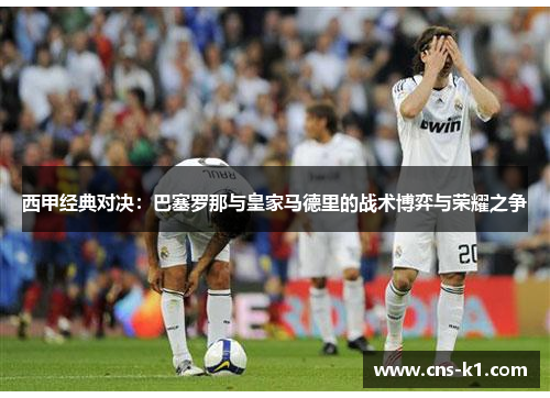 西甲经典对决：巴塞罗那与皇家马德里的战术博弈与荣耀之争