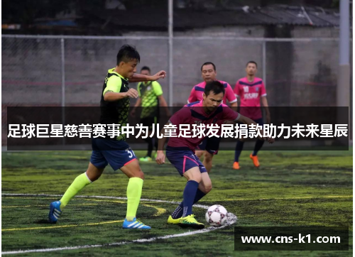 足球巨星慈善赛事中为儿童足球发展捐款助力未来星辰