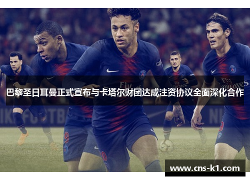 巴黎圣日耳曼正式宣布与卡塔尔财团达成注资协议全面深化合作