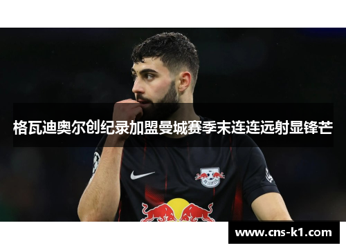 格瓦迪奥尔创纪录加盟曼城赛季末连连远射显锋芒