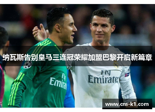 纳瓦斯告别皇马三连冠荣耀加盟巴黎开启新篇章